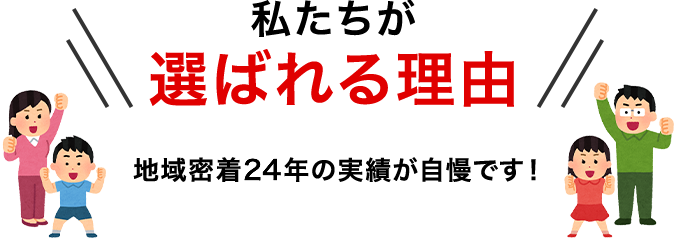 私たちが選ばれる理由 地域密着21年の実績が自慢です！