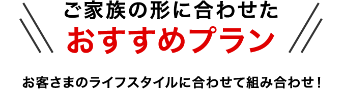 ご家族の形に合わせたおすすめプラン お客さまのライフスタイルに合わせて組み合わせ！