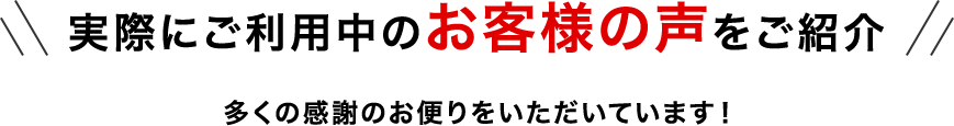 実際にご利用中のお客様の声をご紹介 多くの感謝のお便りをいただいています！