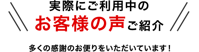 実際にご利用中のお客様の声をご紹介 多くの感謝のお便りをいただいています！