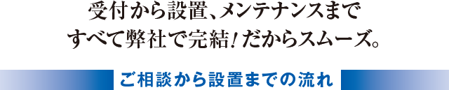 受付から設置、メンテナンスまですべて弊社で完結！だからスムーズ